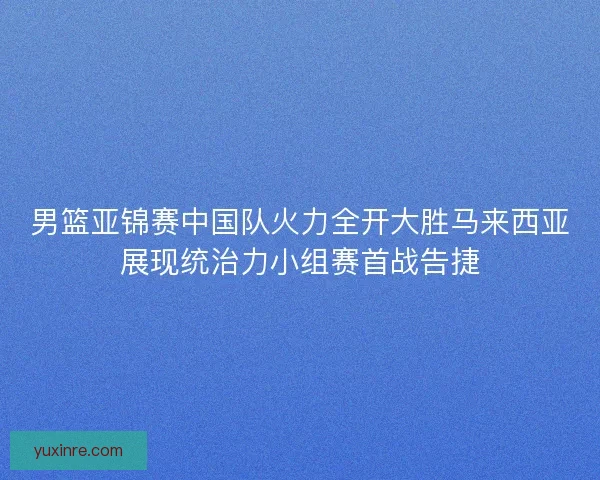 男篮亚锦赛中国队火力全开大胜马来西亚展现统治力小组赛首战告捷