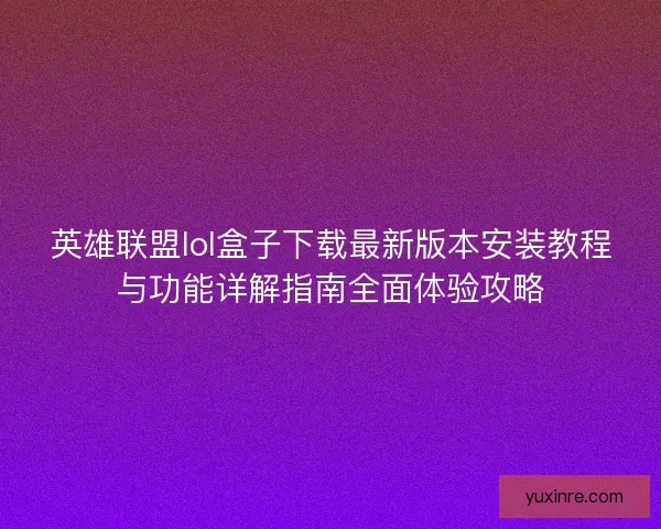 英雄联盟lol盒子下载最新版本安装教程与功能详解指南全面体验攻略