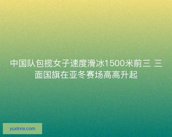 中国队包揽女子速度滑冰1500米前三 三面国旗在亚冬赛场高高升起