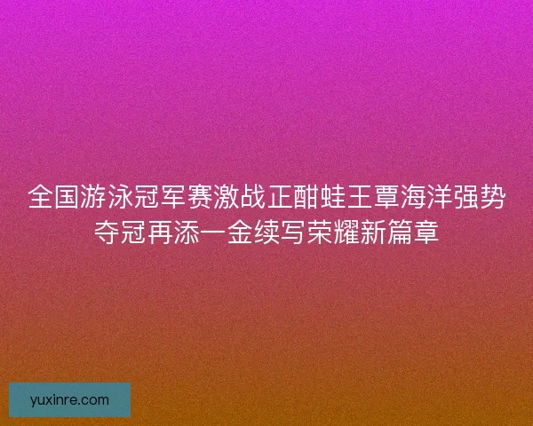 全国游泳冠军赛激战正酣蛙王覃海洋强势夺冠再添一金续写荣耀新篇章