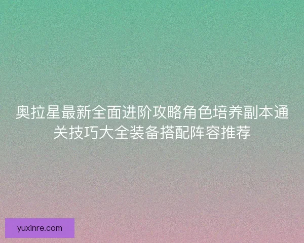 奥拉星最新全面进阶攻略角色培养副本通关技巧大全装备搭配阵容推荐