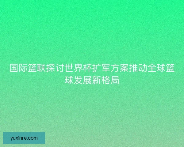 国际篮联探讨世界杯扩军方案推动全球篮球发展新格局